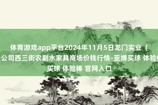 体育游戏app平台2024年11月5日龙门实业(集团)有限公司西三街农副水家具商场价钱行情-亚博买球 体验棒 官网入口