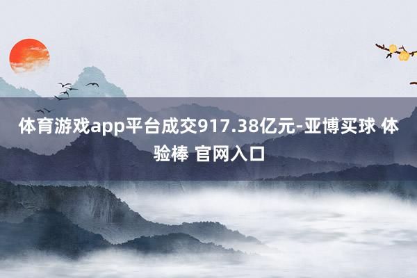 体育游戏app平台成交917.38亿元-亚博买球 体验棒 官网入口