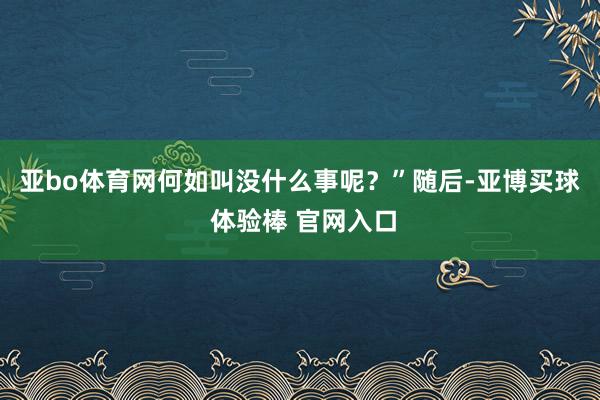 亚bo体育网何如叫没什么事呢?” 随后-亚博买球 体验棒 官网入口