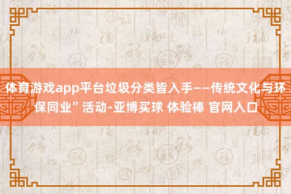 体育游戏app平台垃圾分类皆入手——传统文化与环保同业”活动-亚博买球 体验棒 官网入口